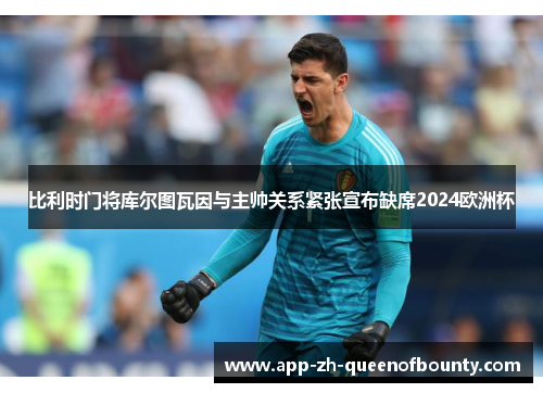 比利时门将库尔图瓦因与主帅关系紧张宣布缺席2024欧洲杯 比利时门将库尔图瓦因与主帅关系紧张宣布缺席2024欧洲杯