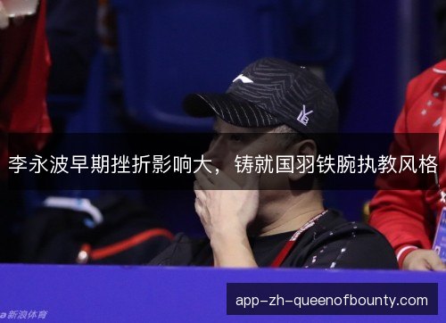李永波早期挫折影响大，铸就国羽铁腕执教风格