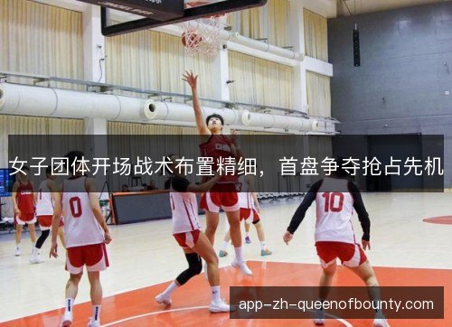 女子团体开场战术布置精细，首盘争夺抢占先机